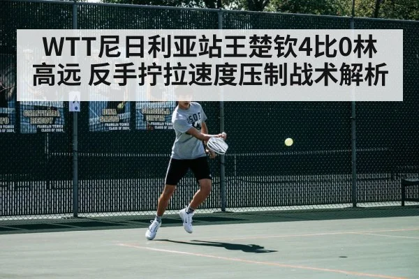 WTT尼日利亚站王楚钦4比0林高远 反手拧拉速度压制战术解析